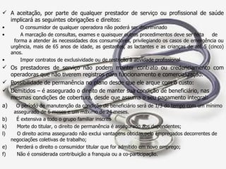 A aceitação, por parte de qualquer prestador de serviço ou profissional de saúde implicará as seguintes obrigações e direitos: O consumidor de qualquer operadora não poderá ser discriminado A marcação de consultas, exames e quaisquer outros procedimentos deve ser feita  de  forma a atender às necessidades dos consumidores, privilegiando os casos de emergência ou urgência, mais de 65 anos de idade, as gestantes, as lactantes e as crianças de até 5 (cinco) anos. Impor contratos de exclusividade ou de restrição à atividade profissional Os prestadores de serviço não podem manter contrato ou credenciamento com operadoras que não tiverem registros para funcionamento e comercialização.  Possibilidade de permanência no plano desde que ele arque com o custo: Demitidos   – é assegurado o direito de manter sua condição de beneficiário, nas  mesmas condições de cobertura, desde que assuma o seu pagamento integral:  a)  O período de manutenção da condição de beneficiário será de 1/3 do tempo com um mínimo  assegurado de 6 meses e um máximo de 24 meses. b)  É extensiva a todo o grupo familiar inscrito Morte do titular, o direito de permanência é assegurado aos dependentes; O direito acima assegurado não exclui vantagens obtidas,pelo empregados decorrentes de negociações coletivas de trabalho; e)  Perderá o direito o consumidor titular que for admitido em novo emprego; f)  Não é considerada contribuição a franquia ou a co-participação. 
