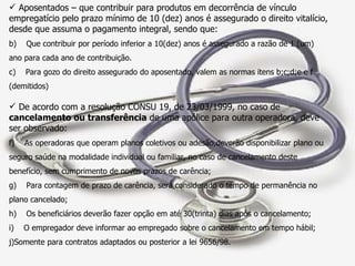 Aposentados – que contribuir para produtos em decorrência de vínculo empregatício pelo prazo mínimo de 10 (dez) anos é assegurado o direito vitalício, desde que assuma o pagamento integral, sendo que: Que contribuir por período inferior a 10(dez) anos é assegurado a razão de 1 (um)  ano para cada ano de contribuição. Para gozo do direito assegurado do aposentado, valem as normas itens b;c;d;e e f (demitidos) De acordo com a resolução CONSU 19, de 23/03/1999, no caso de  cancelamento ou transferência  de uma apólice para outra operadora, deve ser observado: As operadoras que operam planos coletivos ou adesão,deverão disponibilizar plano ou seguro saúde na modalidade individual ou familiar, no caso de cancelamento deste benefício, sem cumprimento de novos prazos de carência; Para contagem de prazo de carência, será considerado o tempo de permanência no plano cancelado; Os beneficiários deverão fazer opção em até 30(trinta) dias após o cancelamento; O empregador deve informar ao empregado sobre o cancelamento em tempo hábil; Somente para contratos adaptados ou posterior a lei 9656/98. 