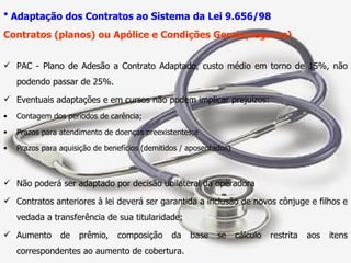Adaptação dos Contratos ao Sistema da Lei 9.656/98   Contratos (planos) ou Apólice e Condições Gerais(seguros) PAC - Plano de Adesão a Contrato Adaptado, custo médio em torno de 15%, não podendo passar de 25%. Eventuais adaptações e em cursos não podem implicar prejuízos: Contagem dos períodos de carência; Prazos para atendimento de doenças preexistentes;e Prazos para aquisição de benefícios (demitidos / aposentados) Não poderá ser adaptado por decisão unilateral da operadora Contratos anteriores à lei deverá ser garantida a inclusão de novos cônjuge e filhos e vedada a transferência de sua titularidade; Aumento de prêmio, composição da base se cálculo restrita aos itens correspondentes ao aumento de cobertura. 