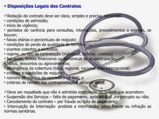 Disposições Legais dos Contratos Redação do contrato deve ser clara, simples e precisa, contendo: condições de admissão; início de vigência; períodos de carência para consultas, internações, procedimentos e exames, se houver; faixas etárias e percentuais de reajuste; condições de perda da qualidade de beneficiário; eventos cobertos e excluídos; regime, ou tipo de contratação (individual, familiar, coletivo) franquias, limites financeiros ou percentual de co-participação; bônus, descontos ou agravamentos; abrangência da cobertura (local, regional, nacional e/ou internacional) critérios e condições de reajuste; número de registro da operadora na ANS; e critérios de revisão das contraprestações pecuniárias.  Deve ser ressaltado que não é admitida estipulação ou prática que acarretem: Suspensão dos Serviços – falta de pagamento, após 60 dias ,ininterrupto ou não; Cancelamento do contrato – por fraude ou falta de pagamento; Interrupção de Internação- proibida a interrupção; salvo fraude ou infração as normas sanitárias. 