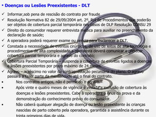 Doenças ou Lesões Preexistentes - DLT Informar,sob pena de rescisão do contrato por fraude Resolução Normativa 82 de 29/09/2004 art. 2º, Rol de Procedimentos que poderão ser objetos de cobertura parcial temporária nos casos de DLP Resolução CONSU 29 Direito do consumidor requerer entrevista medica para auxiliar no preenchimento da declaração de saúde;  A operadora poderá requerer exame ou perícia para esclarecer a DLT. Constada a necessidade de eventos cirúrgicos, de uso de leitos de alta tecnologia e procedimentos de alta complexidade,a operadora deverá comunicar e oferecer cobertura parcial temporária e agravo do contrato; Cobertura Parcial Temporária – suspenda a cobertura de eventos ligados a doenças e lesões preexistentes por prazo máximo de 24 meses. Agravo – acréscimo no valor da contraprestação pecuniária do plano. O agravo passará a fazer parte da mensalidade até o final do contrato.  Nos contratos antigos, não é permitido o agravo. Após vinte e quatro meses de vigência é vedada a exclusão de cobertura às doenças e lesões preexistentes. Cabe à operadora o ônus da prova e da  demonstração do conhecimento prévio do consumidor. Não caberá qualquer alegação de doença ou lesão preexistente às crianças  nascidas de parto coberto pela operadora, garantida a assistência durante os  trinta primeiros dias de vida. 