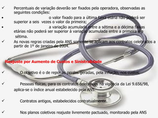 Percentuais de variação deverão ser fixados pela operadora, observadas as seguintes condições: o valor fixado para a última faixa etária não poderá ser superior a seis  vezes o valor da primeira; a variação acumulada entre a sétima e a décima faixas etárias não poderá ser superior à variação acumulada entre a primeira e a sétima. As novas regras criadas pela ANS somente se aplicam aos contratos celebrados a partir de 1º de janeiro de 2004. Reajuste por Aumento de Custos e Sinistralidade O objetivo é o de repor as perdas geradas, pela inflação, nos custos. Pessoas físicas, para os contratos celebrados na vigência da Lei 9.656/98,  aplica-se o índice anual estabelecido pela ANS. Contratos antigos, estabelecidos contratualmente. Nos planos coletivos reajuste livremente pactuado, monitorado pela ANS 