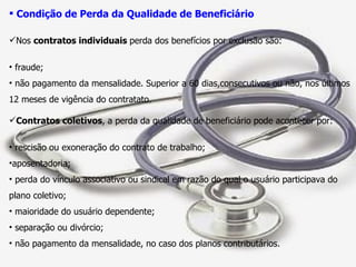 Condição de Perda da Qualidade de Beneficiário Nos  contratos individuais  perda dos benefícios por exclusão são: fraude; não pagamento da mensalidade. Superior a 60 dias,consecutivos ou não, nos últimos 12 meses de vigência do contratato. Contratos coletivos , a perda da qualidade de beneficiário pode acontecer por: rescisão ou exoneração do contrato de trabalho; aposentadoria; perda do vínculo associativo ou sindical em razão do qual o usuário participava do plano coletivo; maioridade do usuário dependente; separação ou divórcio; não pagamento da mensalidade, no caso dos planos contributários. 