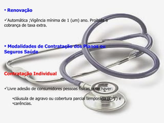 Renovação Automática ;Vigência mínima de 1 (um) ano. Proibida a cobrança de taxa extra. Modalidades de Contratação dos Planos ou Seguros Saúde Contratação Individual Livre adesão de consumidores pessoas físicas,pode haver: cláusula de agravo ou cobertura parcial temporária (CPT) e carências. 