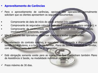Aproveitamento de Carências Para o aproveitamento de carências, opcional das operadoras, normalmente solicitam que os clientes apresentem os seguintes documentos: Comprovante de data de início do plano anterior (via contrato); Comprovante de segurados cobertos pelo plano (carteiras do plano anterior); e Comprovante de continuidade da cobertura anterior (três últimos meses,  imediatamente anteriores, pagos). Não é costume das operadoras dispensar doenças e lesões preexistentes; Cancelamento do contrato coletivo, a operadora está obrigada a disponibilizar aos beneficiários titulares, e a todo grupo familiar, Plano de Saúde, individual ou familiar, com aproveitamento das carências já cumpridas; Está obrigação somente existe para as operadoras que mantenham também Plano de Assistência à Saúde, na modalidade individual ou familiar; Prazo máximo de 30 dias. 