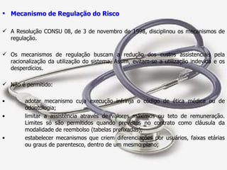 Mecanismo de Regulação do Risco A Resolução CONSU 08, de 3 de novembro de 1998, disciplinou os mecanismos de regulação. Os mecanismos de regulação buscam a redução dos custos assistenciais pela racionalização da utilização do sistema. Assim, evitam-se a utilização indevida e os desperdícios. Não é permitido: adotar mecanismo cuja execução infrinja o código de ética médica ou de  odontologia; limitar a assistência através de valores máximos ou teto de remuneração.  Limites só são permitidos quando previstos no contrato como cláusula da  modalidade de reembolso (tabelas prefixadas); estabelecer mecanismos que criem diferenciações por usuários, faixas etárias  ou graus de parentesco, dentro de um mesmo plano; 