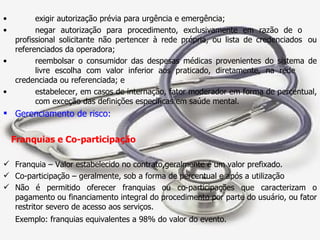 exigir autorização prévia para urgência e emergência; negar autorização para procedimento, exclusivamente em razão de o  profissional solicitante não pertencer à rede própria, ou lista de credenciados  ou referenciados da operadora; reembolsar o consumidor das despesas médicas provenientes do sistema de  livre escolha com valor inferior aos praticado, diretamente, na rede  credenciada ou referenciada; e estabelecer, em casos de internação, fator moderador em forma de percentual,  com exceção das definições específicas em saúde mental. Gerenciamento de risco: Franquias e Co-participação Franquia – Valor estabelecido no contrato,geralmente é um valor prefixado. Co-participação – geralmente, sob a forma de percentual e após a utilização Não é permitido oferecer franquias ou co-participações que caracterizam o pagamento ou financiamento integral do procedimento por parte do usuário, ou fator restritor severo de acesso aos serviços.  Exemplo: franquias equivalentes a 98% do valor do evento. 