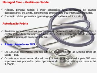 Managed Care – Gestão em Saúde Médicos, principal função é inibir solicitações e/ou realizações de exames desnecessários, ou, ainda, atendimentos emergenciais e/ou internações indevidas. Formação médica generalista (ginecologia,pediatria,clínica médica e etc.) Autorização Prévia Realizada para determinados procedimentos, geralmente alto custo,internações e caráter eletivo.Tem por objetivo o controle de custos, o impedimento de utilização indevida e prática de fraude no sistema. Ressarcimento ao SUS Lei 9.656/98 contemplou, em seu art. 32, o ressarcimento ao Sistema Único de Saúde – SUS. Os valores a serem ressarcidos não serão inferiores aos praticados pelo SUS nem superiores aos praticados pelas operadoras de produtos, dos quais trata a Lei 9.656/98. 