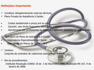Definições Importante: Constituir obrigatoriamente reservas técnicas; Plano Privado de Assistência à Saúde:  Custos assistenciais a preço pré ou pós; Garantir, sem limite financeiro, assistência a saúde; Atendimento por profissionais ou serviços livremente escolhido ou referenciada. Operadora de Plano de Assistência à Saúde: Seguradoras Especializadas em Saúde – SES Operadoras de Planos de Saúde - OPS Carteira: Conjunto de contratos de coberturas assistenciais à saúde. Rol de procedimentos: Instituído Resolução CONSU 10 de  3 de Novembro 1998, atualizada RN 167, 9 de Janeiro de 2008. 