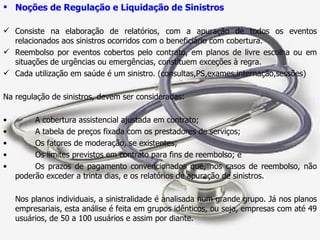 Noções de Regulação e Liquidação de Sinistros Consiste na elaboração de relatórios, com a apuração de todos os eventos relacionados aos sinistros ocorridos com o beneficiário com cobertura. Reembolso por eventos cobertos pelo contrato, em planos de livre escolha ou em situações de urgências ou emergências, constituem exceções à regra. Cada utilização em saúde é um sinistro. (consultas,PS,exames,internação,sessões) Na regulação de sinistros, devem ser consideradas: A cobertura assistencial ajustada em contrato; A tabela de preços fixada com os prestadores de serviços; Os fatores de moderação, se existentes; Os limites previstos em contrato para fins de reembolso; e Os prazos de pagamento convencionados que, nos casos de reembolso, não poderão exceder a trinta dias, e os relatórios de apuração de sinistros. Nos planos individuais, a sinistralidade é analisada num grande grupo. Já nos planos empresariais, esta análise é feita em grupos idênticos, ou seja, empresas com até 49 usuários, de 50 a 100 usuários e assim por diante. 