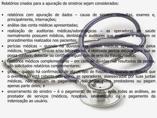 Relatórios criados para a apuração de sinistros sejam considerados:  relatórios com apuração de dados – causa de sinistro: consultas, exames e, principalmente, internações; análise das conta médicas apresentadas; realização de auditorias médicas/odontológicas – as operadoras de saúde normalmente possuem médicos, dentistas, e auditores que analisam e auditam os procedimentos realizados nos pacientes; perícias médicas – quando há dúvidas nas contas médicas apresentadas pelos médicos, hospitais, clínicas e/ou laboratórios, é realizada perícia médica para que se possa conferir, detectar ou certificar algum tipo de erro ou fraude médica; relatórios médicos complementares – em caso de dúvidas nos resultados da perícia, são solicitados relatórios complementares; glosa – quando há confirmação de algum tipo de fraude, ou quando se detecta que o evento não está coberto pelo plano, as operadoras, assessoradas por suas juntas médicas, não efetuam os pagamentos solicitados pelos prestadores ou pagam apenas parte deles; e  encerramento do sinistro – é o pagamento do sinistro, após todas as análises, ao prestador de serviços (médicos, hospitais, laboratórios) ou o pagamento da indenização ao usuário.  