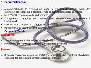 Comercialização: A comercialização de produtos de saúde no mercado de seguros exige, dos corretores, especialização e dedicação, face às suas características peculiares; Lei 9.656/98 impôs uma certa padronização; Transparência  absoluta das relações entre cliente,corretor e operadora é fundamental; Preenchimento completo e corretamente dos formulários; Fornecimento de toda a documentação exigida. Canais de Venda Corretoras Apenas os Seguros Saúde exigem habilitação legal. Principal função identificar e adequar a necessidade do cliente. Bancos O acordo operacional evoluiu no sentido de possibilitar que corretores abordassem os cliente dos bancos para comercialização dos planos. 