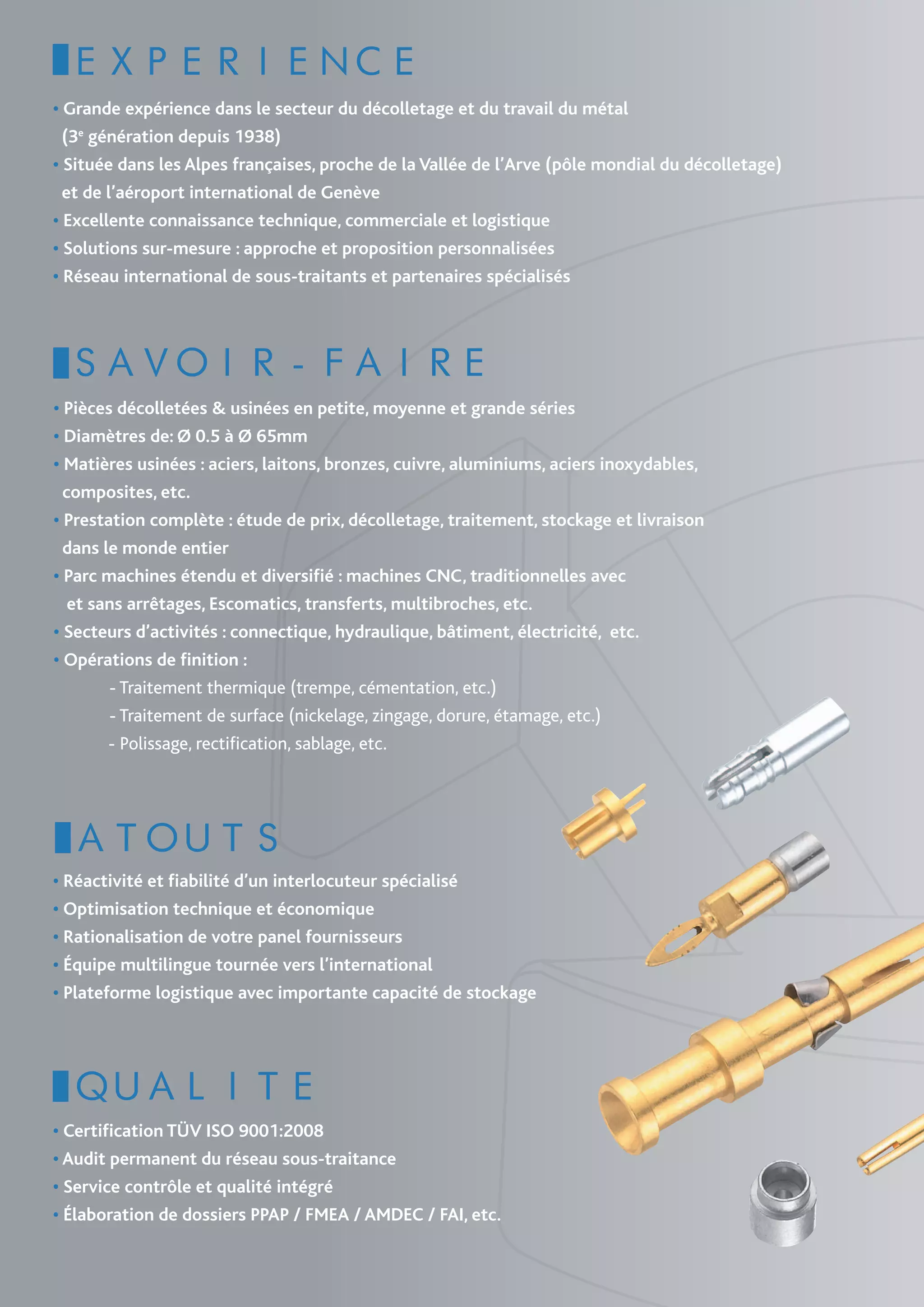 EXPERIENCE
• Grande expérience dans le secteur du décolletage et du travail du métal
  (3e génération depuis 1938)
• Située dans les Alpes françaises, proche de la Vallée de l’Arve (pôle mondial du décolletage)
  et de l’aéroport international de Genève
• Excellente connaissance technique, commerciale et logistique
• Solutions sur-mesure : approche et proposition personnalisées
• Réseau international de sous-traitants et partenaires spécialisés




 SAVOIR-FAIRE
• Pièces décolletées & usinées en petite, moyenne et grande séries
• Diamètres de: Ø 0.5 à Ø 65mm
• Matières usinées : aciers, laitons, bronzes, cuivre, aluminiums, aciers inoxydables,
  composites, etc.
• Prestation complète : étude de prix, décolletage, traitement, stockage et livraison
  dans le monde entier
• Parc machines étendu et diversifié : machines CNC, traditionnelles avec
   et sans arrêtages, Escomatics, transferts, multibroches, etc.
• Secteurs d’activités : connectique, hydraulique, bâtiment, électricité, etc.
• Opérations de finition :
	           - Traitement thermique (trempe, cémentation, etc.)
	           - Traitement de surface (nickelage, zingage, dorure, étamage, etc.)
            - Polissage, rectification, sablage, etc.  




  ATOUTS
• Réactivité et fiabilité d’un interlocuteur spécialisé
• Optimisation technique et économique 
• Rationalisation de votre panel fournisseurs
• Équipe multilingue tournée vers l’international
• Plateforme logistique avec importante capacité de stockage




  QUALITE 
• Certification TÜV ISO 9001:2008
• Audit permanent du réseau sous-traitance
• Service contrôle et qualité intégré
• Élaboration de dossiers PPAP / FMEA / AMDEC / FAI, etc.
 