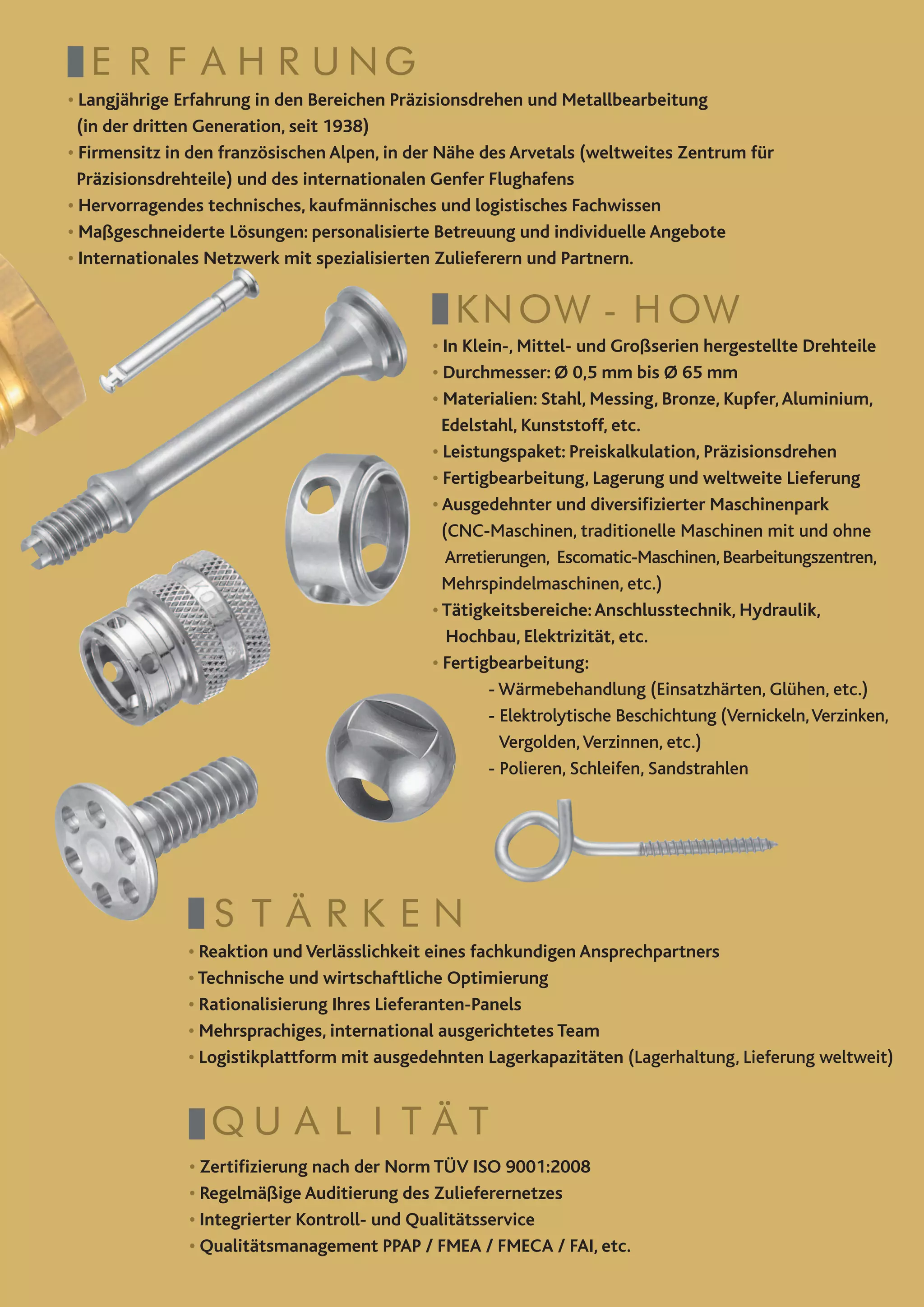 ERFAHRUNG
• Langjährige Erfahrung in den Bereichen Präzisionsdrehen und Metallbearbeitung
  (in der dritten Generation, seit 1938)
• Firmensitz in den französischen Alpen, in der Nähe des Arvetals (weltweites Zentrum für
  Präzisionsdrehteile) und des internationalen Genfer Flughafens
• Hervorragendes technisches, kaufmännisches und logistisches Fachwissen
• Maßgeschneiderte Lösungen: personalisierte Betreuung und individuelle Angebote
•
 Internationales Netzwerk mit spezialisierten Zulieferern und Partnern.


                                                KNOW-HOW
                                             •
                                              In Klein-, Mittel- und Großserien hergestellte Drehteile
                                             •
                                              Durchmesser: Ø 0,5 mm bis Ø 65 mm
                                             •
                                              Materialien: Stahl, Messing, Bronze, Kupfer, Aluminium,
                                               Edelstahl, Kunststoff, etc.
                                             •
                                              Leistungspaket: Preiskalkulation, Präzisionsdrehen
                                             •
                                              Fertigbearbeitung, Lagerung und weltweite Lieferung
                                             •
                                              Ausgedehnter und diversifizierter Maschinenpark
                                               (CNC-Maschinen, traditionelle Maschinen mit und ohne
                                                Arretierungen, Escomatic-Maschinen, Bearbeitungszentren,
                                               Mehrspindelmaschinen, etc.)
                                             • Tätigkeitsbereiche: Anschlusstechnik, Hydraulik,
                                                Hochbau, Elektrizität, etc.
                                             • Fertigbearbeitung:
                                             	        - Wärmebehandlung (Einsatzhärten, Glühen, etc.)
                                             	        - Elektrolytische Beschichtung (Vernickeln, Verzinken,
                                                        Vergolden, Verzinnen, etc.)	
                                             	        - Polieren, Schleifen, Sandstrahlen




                 STÄRKEN
               • Reaktion und Verlässlichkeit eines fachkundigen Ansprechpartners
               • Technische und wirtschaftliche Optimierung
               • Rationalisierung Ihres Lieferanten-Panels
               • Mehrsprachiges, international ausgerichtetes Team
               • Logistikplattform mit ausgedehnten Lagerkapazitäten (Lagerhaltung, Lieferung weltweit)


                 Qualität 
               •
                Zertifizierung nach der Norm TÜV ISO 9001:2008
               •
                Regelmäßige Auditierung des Zulieferernetzes
               •
                Integrierter Kontroll- und Qualitätsservice
               •
                Qualitätsmanagement PPAP / FMEA / FMECA / FAI, etc.
 