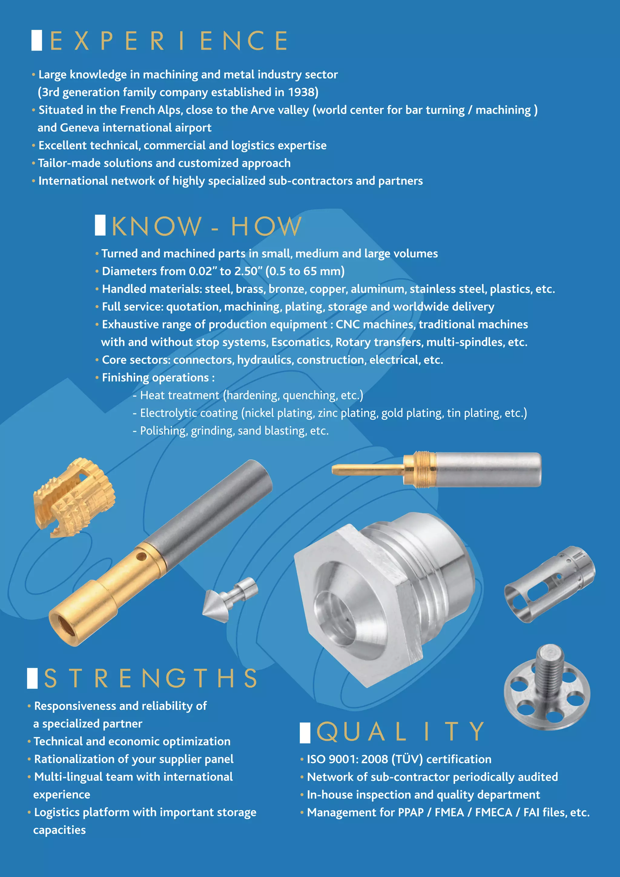 EXPERIENCE
• Large knowledge in machining and metal industry sector
  (3rd generation family company established in 1938)
• Situated in the French Alps, close to the Arve valley (world center for bar turning / machining )
  and Geneva international airport
• Excellent technical, commercial and logistics expertise
• Tailor-made solutions and customized approach
• International network of highly specialized sub-contractors and partners



              KNOW-HOW
            • Turned and machined parts in small, medium and large volumes
            • Diameters from 0.02” to 2.50” (0.5 to 65 mm)
            • Handled materials: steel, brass, bronze, copper, aluminum, stainless steel, plastics, etc.
            • Full service: quotation, machining, plating, storage and worldwide delivery
            • Exhaustive range of production equipment : CNC machines, traditional machines
              with and without stop systems, Escomatics, Rotary transfers, multi-spindles, etc.
            • Core sectors: connectors, hydraulics, construction, electrical, etc.
            • Finishing operations :
            	        - Heat treatment (hardening, quenching, etc.)
            	        - Electrolytic coating (nickel plating, zinc plating, gold plating, tin plating, etc.)
            	        - Polishing, grinding, sand blasting, etc.




  STRENGTHS
• Responsiveness and reliability of

                                                         QUALITY
  a specialized partner
• Technical and economic optimization
• Rationalization of your supplier panel              • ISO 9001: 2008 (TÜV) certification
• Multi-lingual team with international               • Network of sub-contractor periodically audited
  experience                                          • In-house inspection and quality department
• Logistics platform with important storage           • Management for PPAP / FMEA / FMECA / FAI files, etc.
  capacities
 