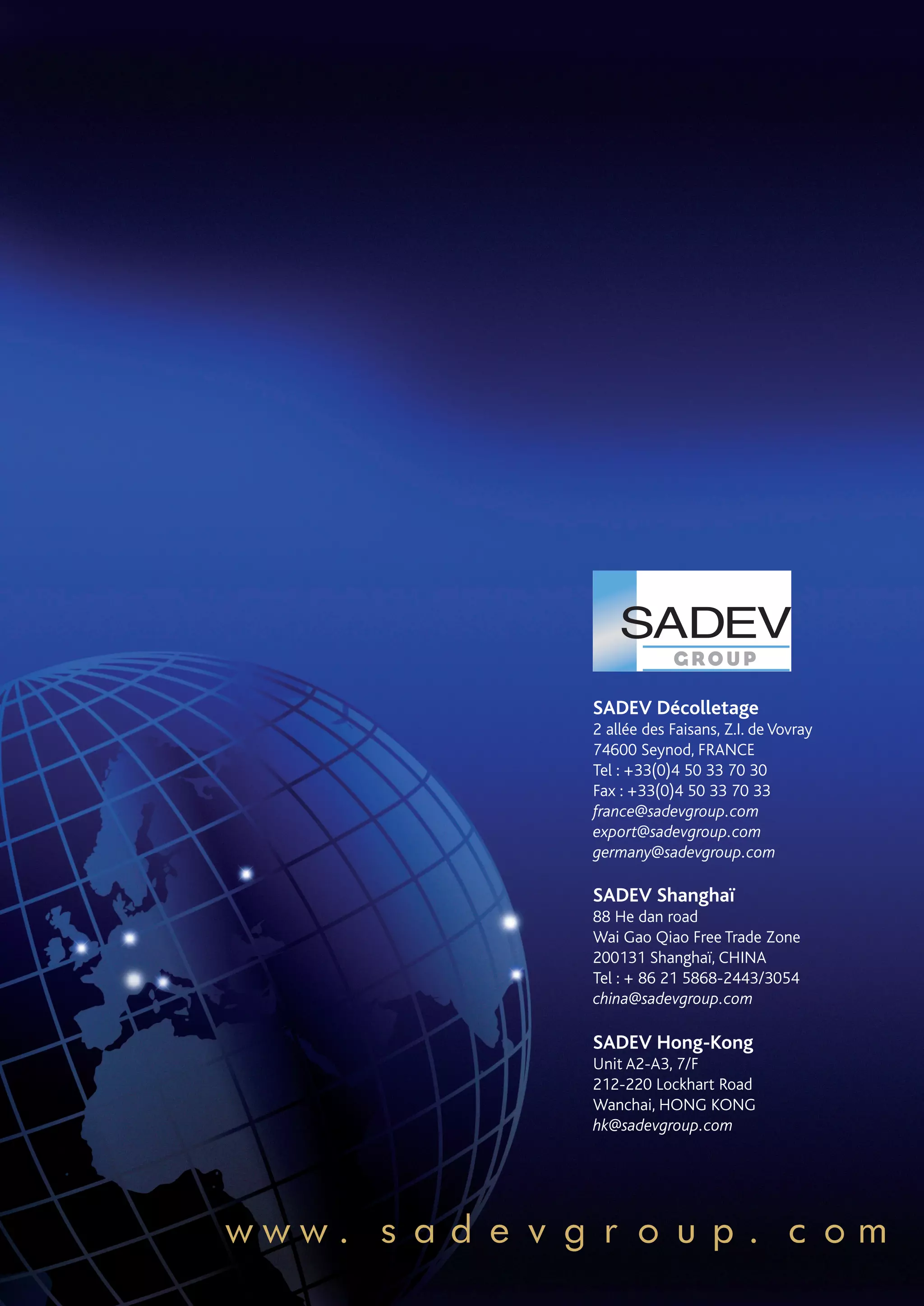 SADEV Décolletage
          2 allée des Faisans, Z.I. de Vovray
          74600 Seynod, FRANCE
          Tel : +33(0)4 50 33 70 30
          Fax : +33(0)4 50 33 70 33
          france@sadevgroup.com
          export@sadevgroup.com
          germany@sadevgroup.com

          SADEV Shanghaï
          88 He dan road
          Wai Gao Qiao Free Trade Zone
          200131 Shanghaï, CHINA
          Tel : + 86 21 5868-2443/3054
          china@sadevgroup.com

          SADEV Hong-Kong
          Unit A2-A3, 7/F
          212-220 Lockhart Road
          Wanchai, Hong Kong
          hk@sadevgroup.com




www.sadevgroup.com
 