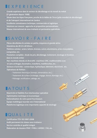 EXPERIENCE
• Grande expérience dans le secteur du décolletage et du travail du métal
  (3e génération depuis 1938)
• Située dans les Alpes françaises, proche de la Vallée de l’Arve (pôle mondial du décolletage)
  et de l’aéroport international de Genève
• Excellente connaissance technique, commerciale et logistique
• Solutions sur-mesure : approche et proposition personnalisées
• Réseau international de sous-traitants et partenaires spécialisés




 SAVOIR-FAIRE
• Pièces décolletées & usinées en petite, moyenne et grande séries
• Diamètres de: Ø 0.5 à Ø 65mm
• Matières usinées : aciers, laitons, bronzes, cuivre, aluminiums, aciers inoxydables,
  composites, etc.
• Prestation complète : étude de prix, décolletage, traitement, stockage et livraison
  dans le monde entier
• Parc machines étendu et diversifié : machines CNC, traditionnelles avec
   et sans arrêtages, Escomatics, transferts, multibroches, etc.
• Secteurs d’activités : connectique, hydraulique, bâtiment, électricité, etc.
• Opérations de finition :
	           - Traitement thermique (trempe, cémentation, etc.)
	           - Traitement de surface (nickelage, zingage, dorure, étamage, etc.)
            - Polissage, rectification, sablage, etc.  




  ATOUTS
• Réactivité et fiabilité d’un interlocuteur spécialisé
• Optimisation technique et économique 
• Rationalisation de votre panel fournisseurs
• Équipe multilingue tournée vers l’international
• Plateforme logistique avec importante capacité de stockage




  QUALITE 
• Certification TÜV ISO 9001:2008
• Audit permanent du réseau sous-traitance
• Service contrôle et qualité intégré
• Élaboration de dossiers PPAP / FMEA / AMDEC / FAI, etc.
 