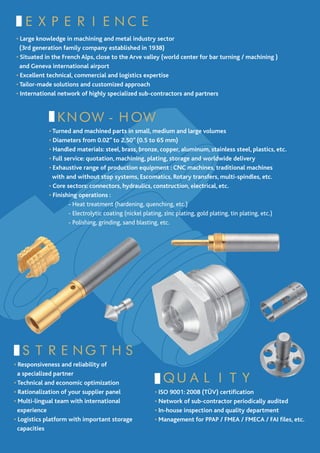 EXPERIENCE
• Large knowledge in machining and metal industry sector
  (3rd generation family company established in 1938)
• Situated in the French Alps, close to the Arve valley (world center for bar turning / machining )
  and Geneva international airport
• Excellent technical, commercial and logistics expertise
• Tailor-made solutions and customized approach
• International network of highly specialized sub-contractors and partners



              KNOW-HOW
            • Turned and machined parts in small, medium and large volumes
            • Diameters from 0.02” to 2.50” (0.5 to 65 mm)
            • Handled materials: steel, brass, bronze, copper, aluminum, stainless steel, plastics, etc.
            • Full service: quotation, machining, plating, storage and worldwide delivery
            • Exhaustive range of production equipment : CNC machines, traditional machines
              with and without stop systems, Escomatics, Rotary transfers, multi-spindles, etc.
            • Core sectors: connectors, hydraulics, construction, electrical, etc.
            • Finishing operations :
            	        - Heat treatment (hardening, quenching, etc.)
            	        - Electrolytic coating (nickel plating, zinc plating, gold plating, tin plating, etc.)
            	        - Polishing, grinding, sand blasting, etc.




  STRENGTHS
• Responsiveness and reliability of

                                                         QUALITY
  a specialized partner
• Technical and economic optimization
• Rationalization of your supplier panel              • ISO 9001: 2008 (TÜV) certification
• Multi-lingual team with international               • Network of sub-contractor periodically audited
  experience                                          • In-house inspection and quality department
• Logistics platform with important storage           • Management for PPAP / FMEA / FMECA / FAI files, etc.
  capacities
 