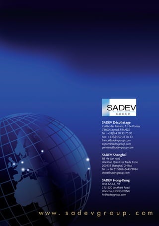 SADEV Décolletage
          2 allée des Faisans, Z.I. de Vovray
          74600 Seynod, FRANCE
          Tel : +33(0)4 50 33 70 30
          Fax : +33(0)4 50 33 70 33
          france@sadevgroup.com
          export@sadevgroup.com
          germany@sadevgroup.com

          SADEV Shanghaï
          88 He dan road
          Wai Gao Qiao Free Trade Zone
          200131 Shanghaï, CHINA
          Tel : + 86 21 5868-2443/3054
          china@sadevgroup.com

          SADEV Hong-Kong
          Unit A2-A3, 7/F
          212-220 Lockhart Road
          Wanchai, Hong Kong
          hk@sadevgroup.com




www.sadevgroup.com
 