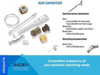 PRODUCTS
Electrical power distribution
Size :
 Up to Ø 80 mm from bars
 Up to Ø 250 mm from slugs
Materials :
 Electrolytic copper and other...
Batch size :
 20 to 50,000 parts.
Mounting sub-assemblies
Batch size :
 50 to 50,000 parts.
OUR CAPACITIES
Competitive answers to all
your precision machining needs
 