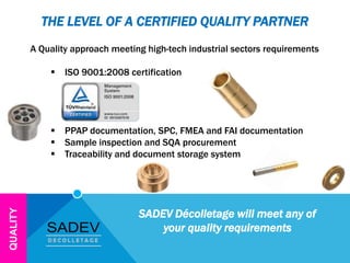 THE LEVEL OF A CERTIFIED QUALITY PARTNER
A Quality approach meeting high-tech industrial sectors requirements
 ISO 9001:2008 certification
 PPAP documentation, SPC, FMEA and FAI documentation
 Sample inspection and SQA procurement
 Traceability and document storage system
QUALITY
SADEV Décolletage will meet any of
your quality requirements
 