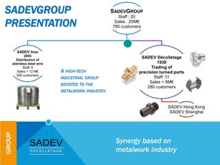 SADEVGROUP
Staff : 20
Sales : 20M€
780 customers
SADEV Inox
2005
Distribution of
stainless steel wire
Staff: 9
Sales = 12 M€
500 customers
SADEV Décolletage
1938
Trading of
precision turned parts
Staff :11
Sales = 8M€
280 customers
SADEV Hong Kong
SADEV Shanghai
SADEVGROUP
PRESENTATION
Synergy based on
metalwork industry
GROUP
A HIGH-TECH
INDUSTRIAL GROUP
DEVOTED TO THE
METALWORK INDUSTRY.
 