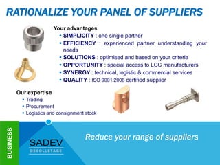 RATIONALIZE YOUR PANEL OF SUPPLIERS
Your advantages
 SIMPLICITY : one single partner
 EFFICIENCY : experienced partner understanding your
needs
 SOLUTIONS : optimised and based on your criteria
 OPPORTUNITY : special access to LCC manufacturers
 SYNERGY : technical, logistic & commercial services
 QUALITY : ISO 9001:2008 certified supplier
BUSINESS
Our expertise
 Trading
 Procurement
 Logistics and consignment stock
Reduce your range of suppliers
 