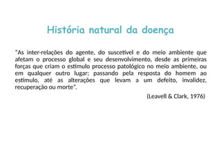 História natural da doença
“As inter-relações do agente, do suscetível e do meio ambiente que
afetam o processo global e seu desenvolvimento, desde as primeiras
forças que criam o estímulo processo patológico no meio ambiente, ou
em qualquer outro lugar; passando pela resposta do homem ao
estímulo, até as alterações que levam a um defeito, invalidez,
recuperação ou morte”.
(Leavell & Clark, 1976)
 