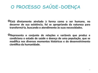 O PROCESSO SAÚDE-DOENÇA
Está diretamente atrelado à forma como o ser humano, no
decorrer de sua existência, foi se apropriando da natureza para
transformá-la, buscando o atendimento às suas necessidades.
Representa o conjunto de relações e variáveis que produz e
condiciona o estado de saúde e doença de uma população, que se
modifica nos diversos momentos históricos e do desenvolvimento
científico da humanidade.
22
 