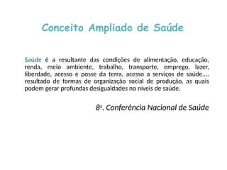 Conceito Ampliado de Saúde
Saúde é a resultante das condições de alimentação, educação,
renda, meio ambiente, trabalho, transporte, emprego, lazer,
liberdade, acesso e posse da terra, acesso a serviços de saúde....
resultado de formas de organização social de produção, as quais
podem gerar profundas desigualdades no níveis de saúde.
8a
. Conferência Nacional de Saúde
 