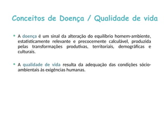 Conceitos de Doença / Qualidade de vida
 A doença é um sinal da alteração do equilíbrio homem-ambiente,
estatisticamente relevante e precocemente calculável, produzida
pelas transformações produtivas, territoriais, demográficas e
culturais.
 A qualidade de vida resulta da adequação das condições sócio-
ambientais às exigências humanas.
 