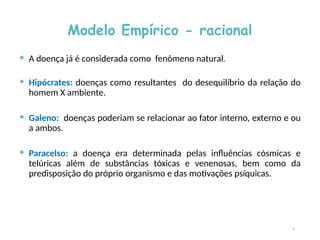 Modelo Empírico - racional
 A doença já é considerada como fenômeno natural.
 Hipócrates: doenças como resultantes do desequilíbrio da relação do
homem X ambiente.
 Galeno: doenças poderiam se relacionar ao fator interno, externo e ou
a ambos.
 Paracelso: a doença era determinada pelas influências cósmicas e
telúricas além de substâncias tóxicas e venenosas, bem como da
predisposição do próprio organismo e das motivações psíquicas.
9
 