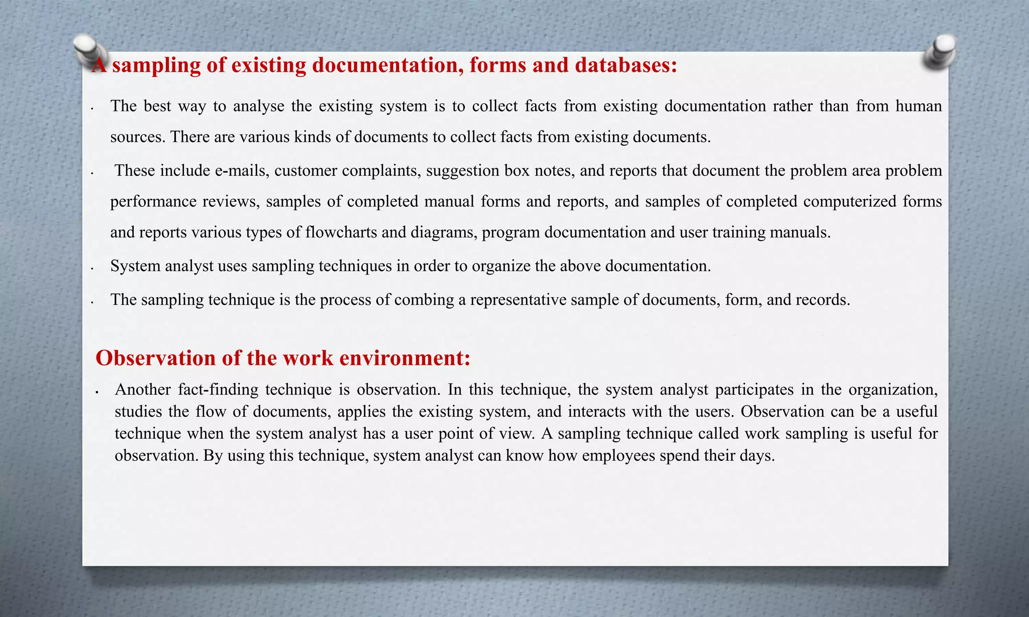 A sampling of existing documentation, forms and databases:
• The best way to analyse the existing system is to collect facts from existing documentation rather than from human
sources. There are various kinds of documents to collect facts from existing documents.
• These include e-mails, customer complaints, suggestion box notes, and reports that document the problem area problem
performance reviews, samples of completed manual forms and reports, and samples of completed computerized forms
and reports various types of flowcharts and diagrams, program documentation and user training manuals.
• System analyst uses sampling techniques in order to organize the above documentation.
• The sampling technique is the process of combing a representative sample of documents, form, and records.
Observation of the work environment:
 Another fact-finding technique is observation. In this technique, the system analyst participates in the organization,
studies the flow of documents, applies the existing system, and interacts with the users. Observation can be a useful
technique when the system analyst has a user point of view. A sampling technique called work sampling is useful for
observation. By using this technique, system analyst can know how employees spend their days.
 