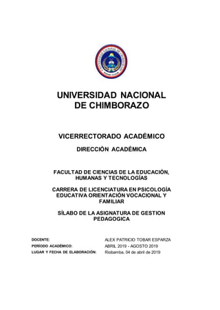 UNIVERSIDAD NACIONAL
DE CHIMBORAZO
VICERRECTORADO ACADÉMICO
DIRECCIÓN ACADÉMICA
FACULTAD DE CIENCIAS DE LA EDUCACIÓN,
HUMANAS Y TECNOLOGÍAS
CARRERA DE LICENCIATURA EN PSICOLOGÍA
EDUCATIVA ORIENTACIÓN VOCACIONAL Y
FAMILIAR
SÍLABO DE LA ASIGNATURA DE GESTION
PEDAGOGICA
DOCENTE: ALEX PATRICIO TOBAR ESPARZA
PERÍODO ACADÉMICO: ABRIL 2019 - AGOSTO 2019
LUGAR Y FECHA DE ELABORACIÓN: Riobamba, 04 de abril de 2019
 