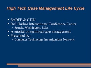 High Tech Case Management Life Cycle

●   SADFE & CTIN
●   Bell Harbor International Conference Center
    –   Seattle, Washington, USA
●   A tutorial on technical case management
●   Presented by:
    –   Computer Technology Investigations Network