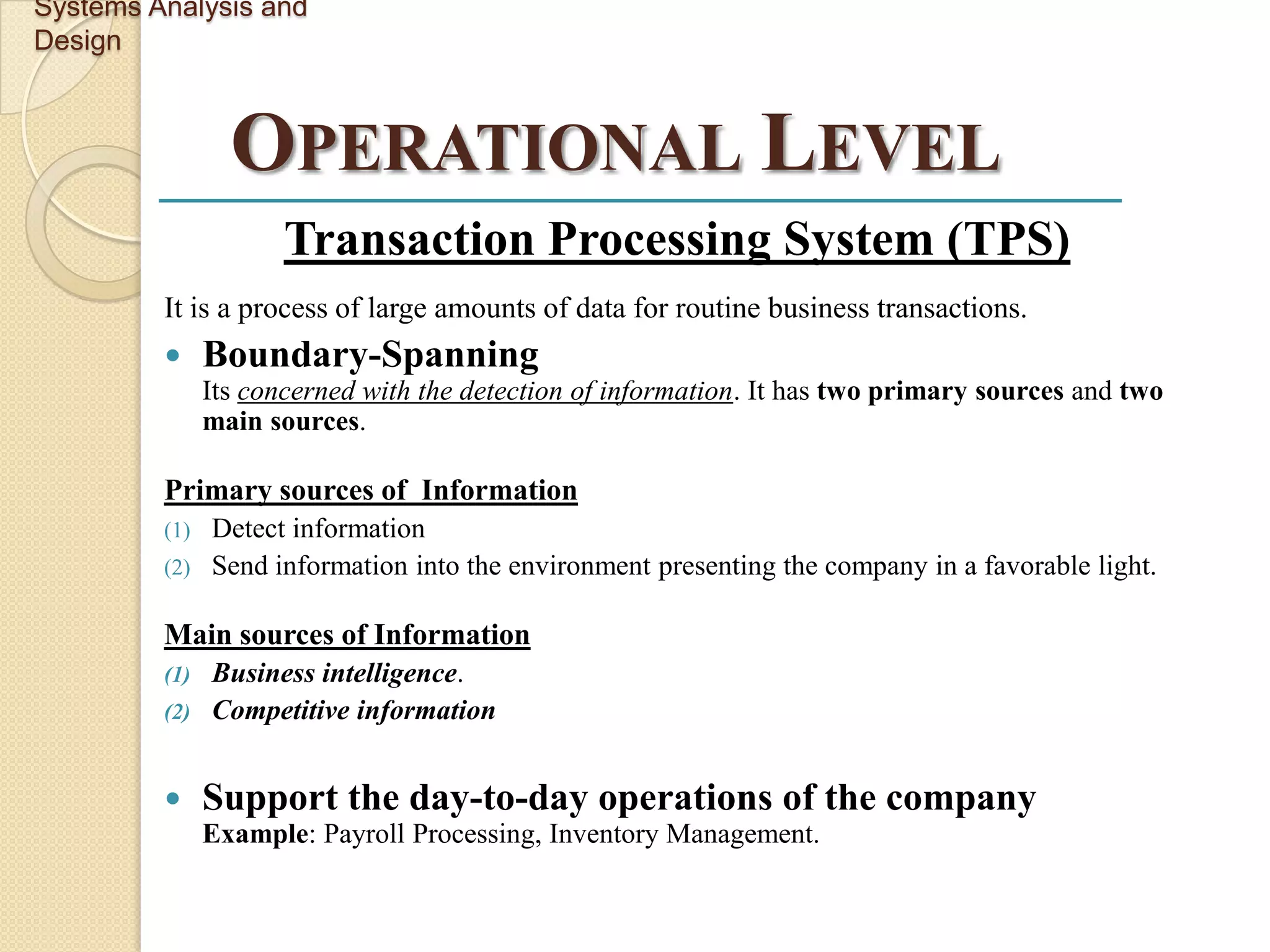 Systems Analysis and
Design



                 OPERATIONAL LEVEL
                      Transaction Processing System (TPS)
         It is a process of large amounts of data for routine business transactions.
              Boundary-Spanning
               Its concerned with the detection of information. It has two primary sources and two
               main sources.

         Primary sources of Information
         (1) Detect information
         (2) Send information into the environment presenting the company in a favorable light.


         Main sources of Information
         (1) Business intelligence.
         (2) Competitive information



              Support the day-to-day operations of the company
               Example: Payroll Processing, Inventory Management.
 