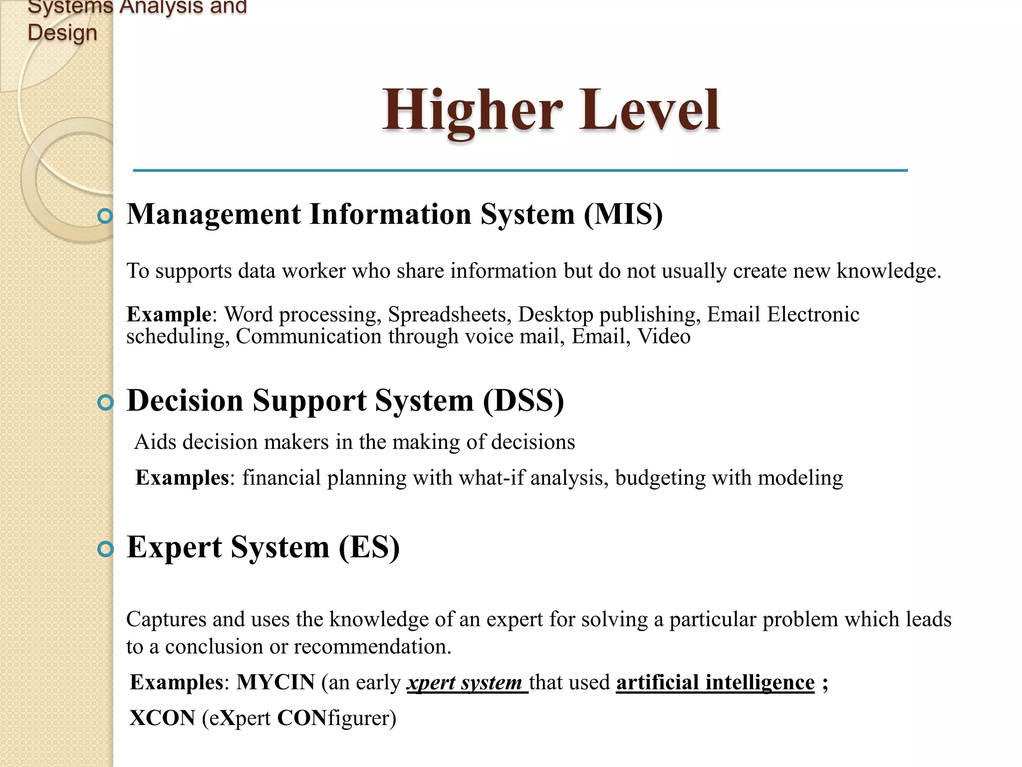 Systems Analysis and
Design


                                     Higher Level
         Management Information System (MIS)
          To supports data worker who share information but do not usually create new knowledge.
          Example: Word processing, Spreadsheets, Desktop publishing, Email Electronic
          scheduling, Communication through voice mail, Email, Video

         Decision Support System (DSS)
          Aids decision makers in the making of decisions
          Examples: financial planning with what-if analysis, budgeting with modeling


         Expert System (ES)

          Captures and uses the knowledge of an expert for solving a particular problem which leads
          to a conclusion or recommendation.
          Examples: MYCIN (an early xpert system that used artificial intelligence ;
          XCON (eXpert CONfigurer)
 
