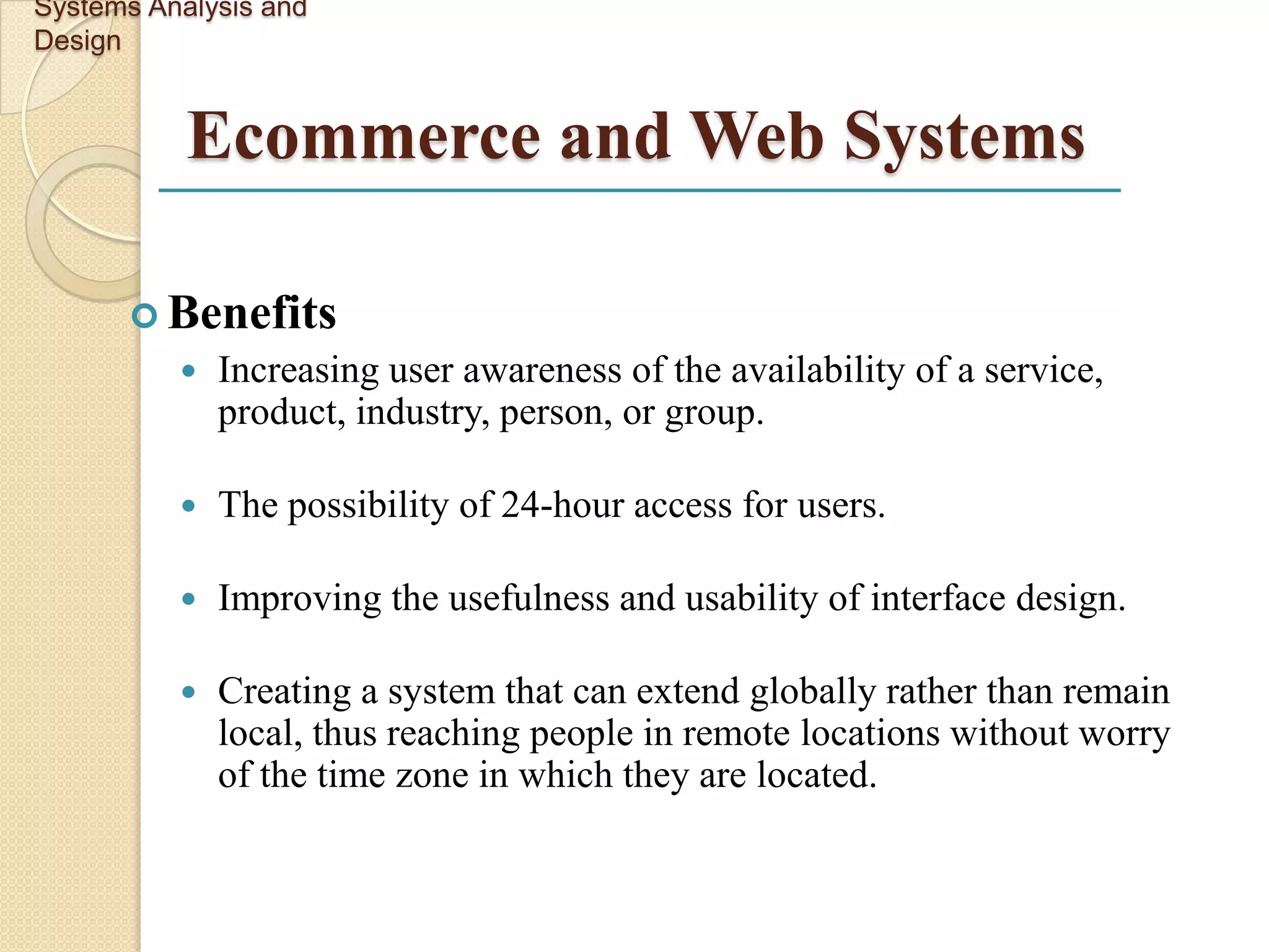 Systems Analysis and
Design


           Ecommerce and Web Systems

       Benefits
             Increasing user awareness of the availability of a service,
              product, industry, person, or group.

             The possibility of 24-hour access for users.

             Improving the usefulness and usability of interface design.

             Creating a system that can extend globally rather than remain
              local, thus reaching people in remote locations without worry
              of the time zone in which they are located.
 