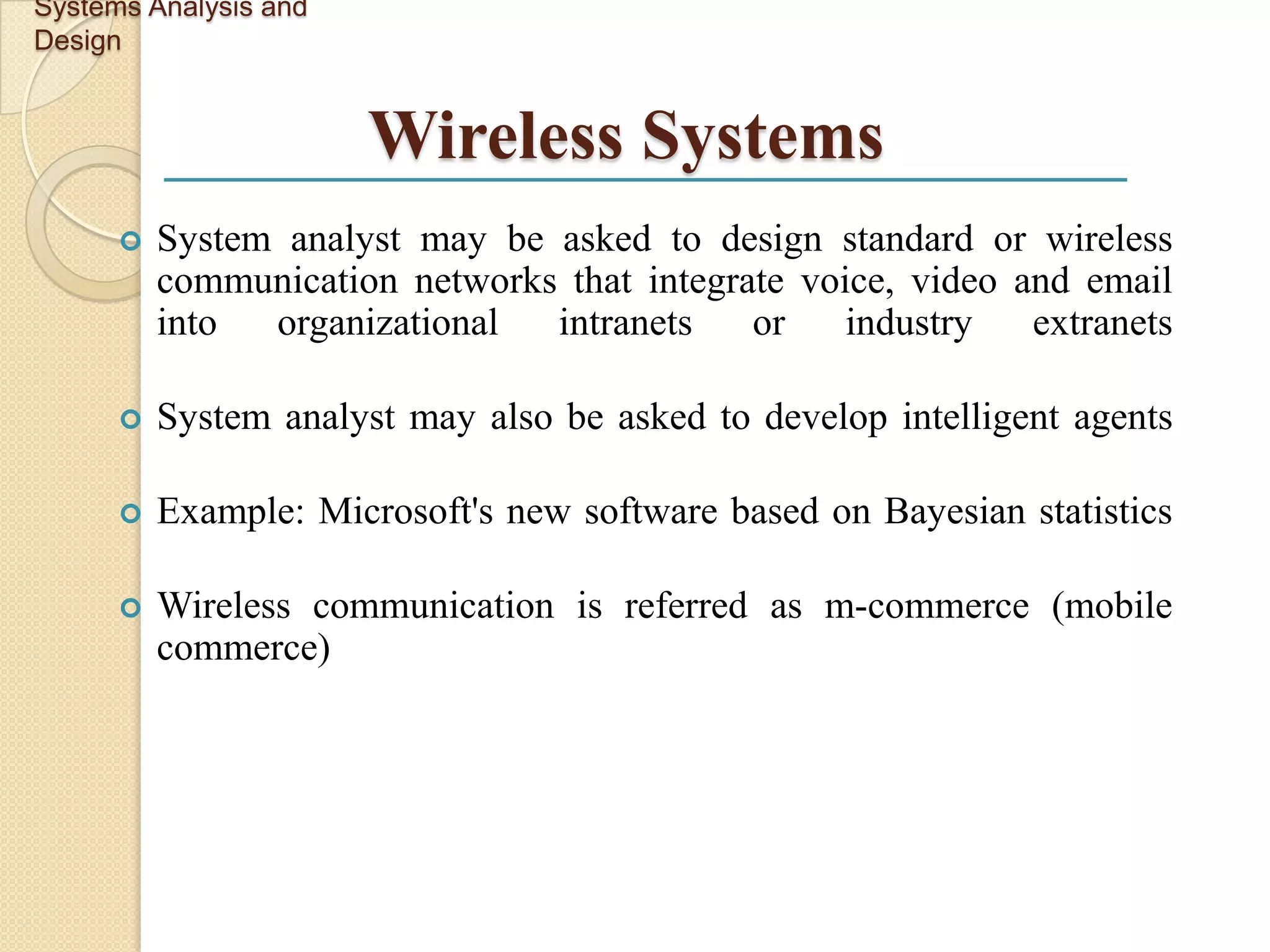 Systems Analysis and
Design


                       Wireless Systems
         System analyst may be asked to design standard or wireless
          communication networks that integrate voice, video and email
          into  organizational  intranets    or    industry   extranets

         System analyst may also be asked to develop intelligent agents

         Example: Microsoft's new software based on Bayesian statistics

         Wireless communication is referred as m-commerce (mobile
          commerce)
 