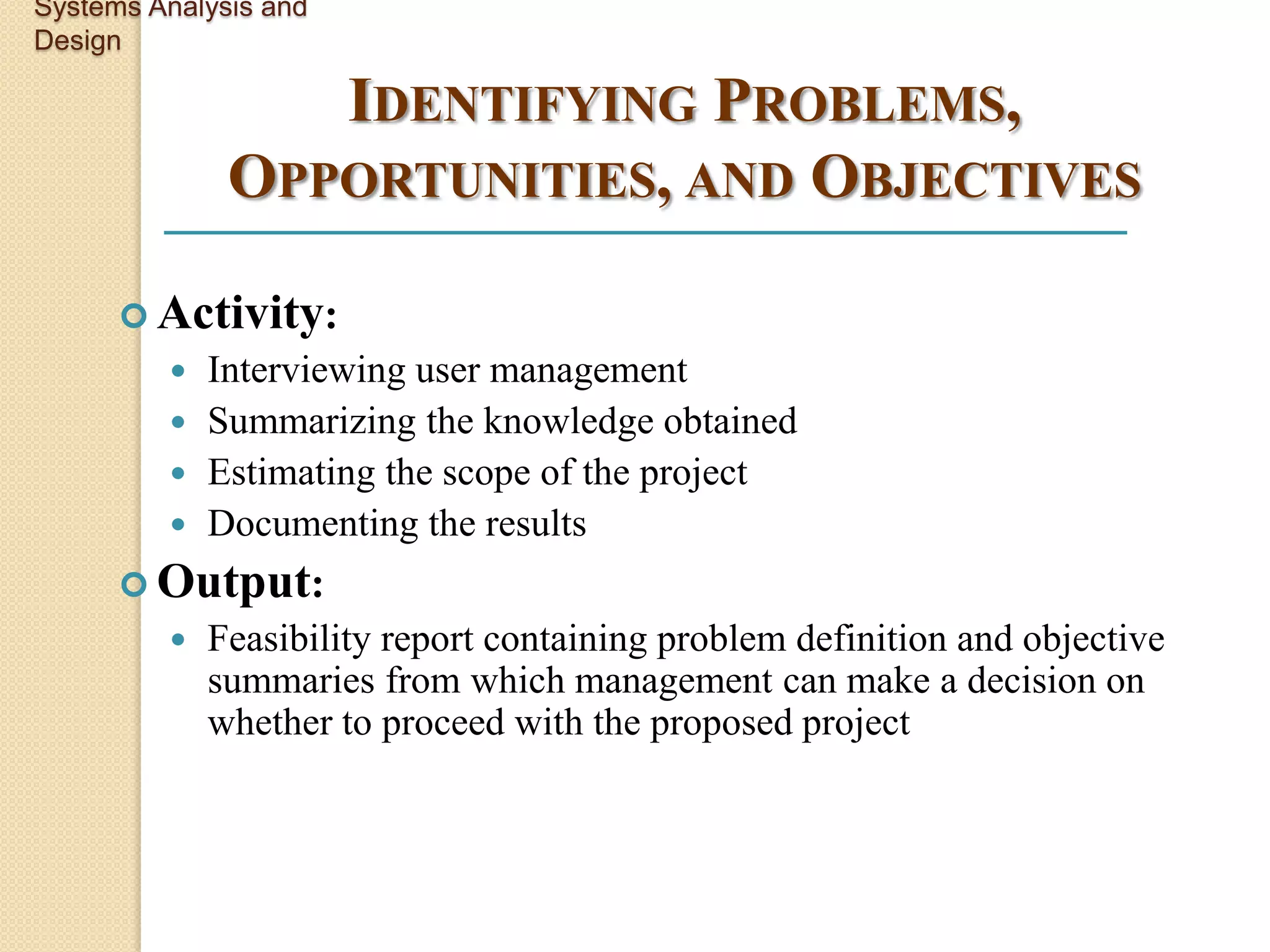 Systems Analysis and
Design

                 IDENTIFYING PROBLEMS,
              OPPORTUNITIES, AND OBJECTIVES

       Activity:
          Interviewing user management
          Summarizing the knowledge obtained
          Estimating the scope of the project
          Documenting the results
       Output:
            Feasibility report containing problem definition and objective
             summaries from which management can make a decision on
             whether to proceed with the proposed project
 
