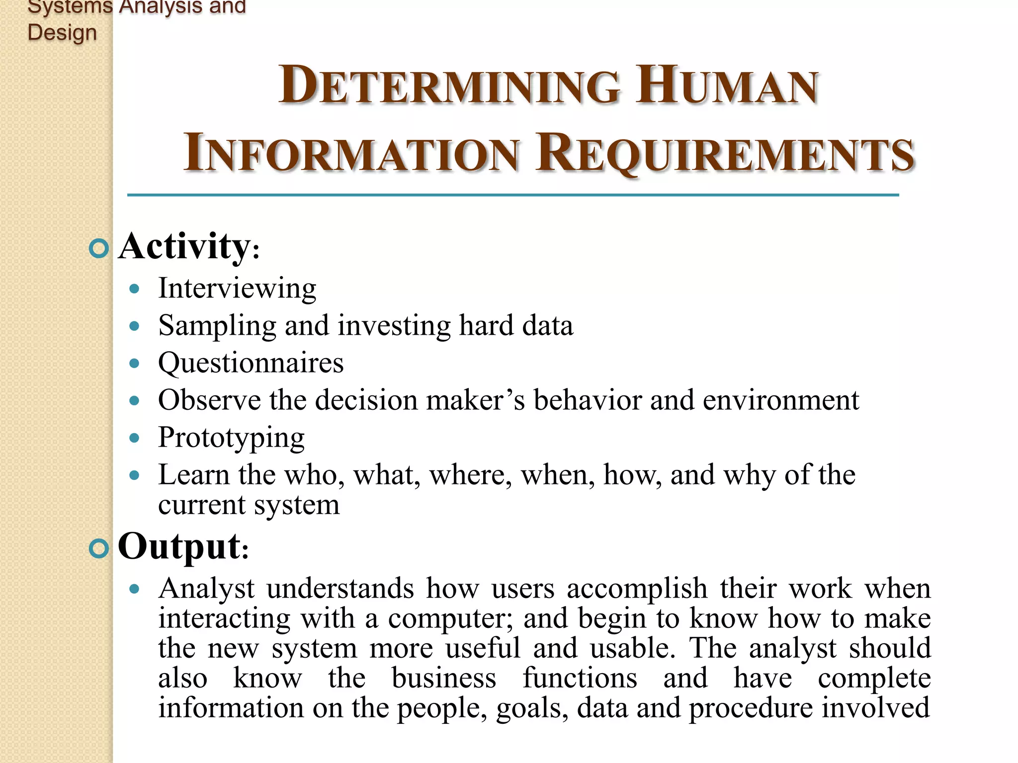 Systems Analysis and
Design

                 DETERMINING HUMAN
              INFORMATION REQUIREMENTS
      Activity:
            Interviewing
            Sampling and investing hard data
            Questionnaires
            Observe the decision maker’s behavior and environment
            Prototyping
            Learn the who, what, where, when, how, and why of the
             current system
      Output:
            Analyst understands how users accomplish their work when
             interacting with a computer; and begin to know how to make
             the new system more useful and usable. The analyst should
             also know the business functions and have complete
             information on the people, goals, data and procedure involved
 