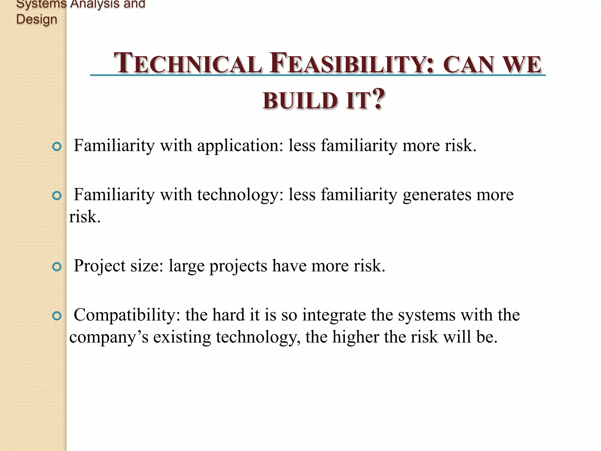 Systems Analysis and
Design


               TECHNICAL FEASIBILITY: CAN WE
                        BUILD IT?
        Familiarity with application: less familiarity more risk.

         Familiarity with technology: less familiarity generates more
         risk.

        Project size: large projects have more risk.

         Compatibility: the hard it is so integrate the systems with the
         company’s existing technology, the higher the risk will be.
 