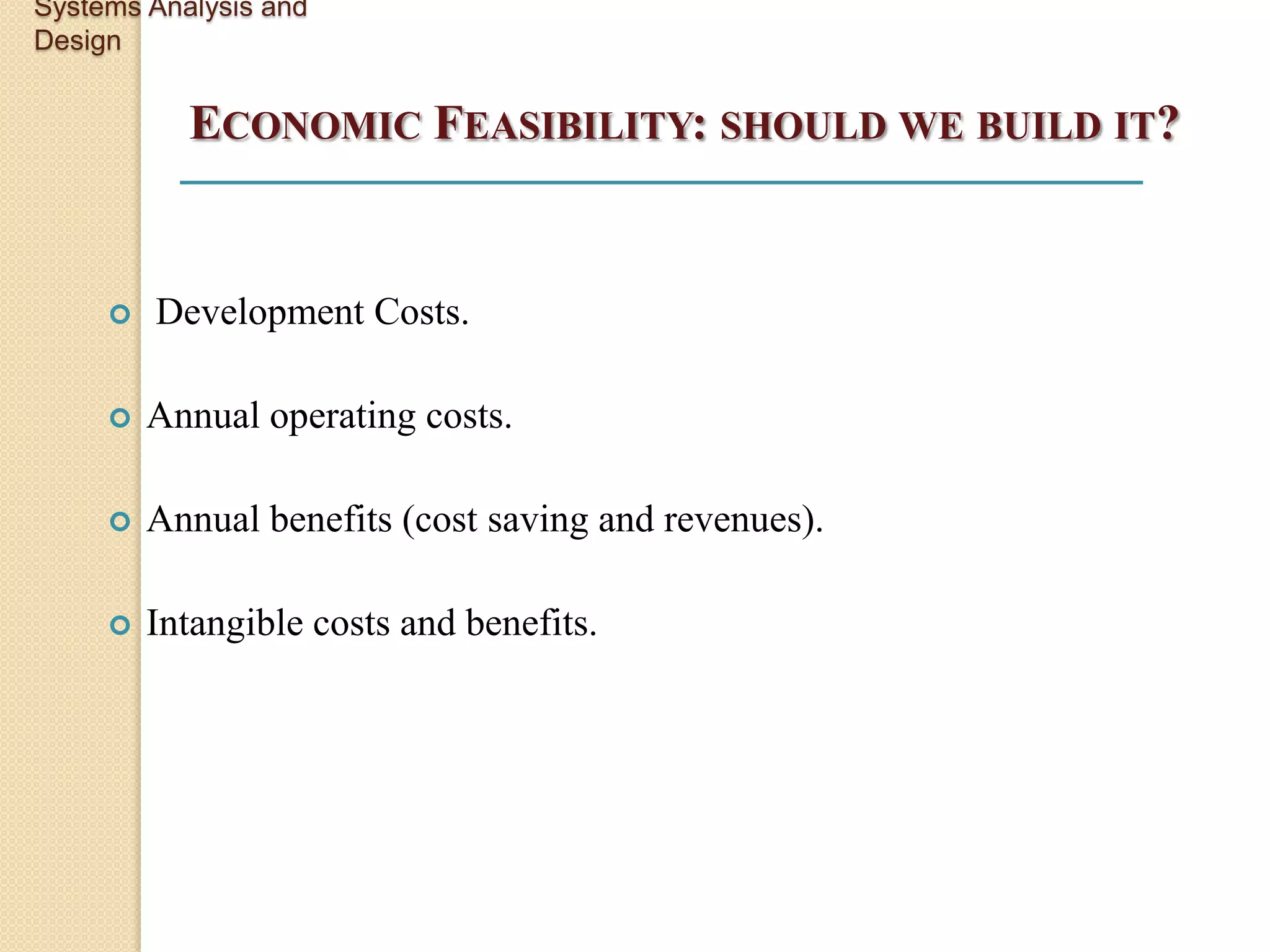 Systems Analysis and
Design


           ECONOMIC FEASIBILITY: SHOULD WE BUILD IT?


        Development Costs.

        Annual operating costs.

        Annual benefits (cost saving and revenues).

        Intangible costs and benefits.
 