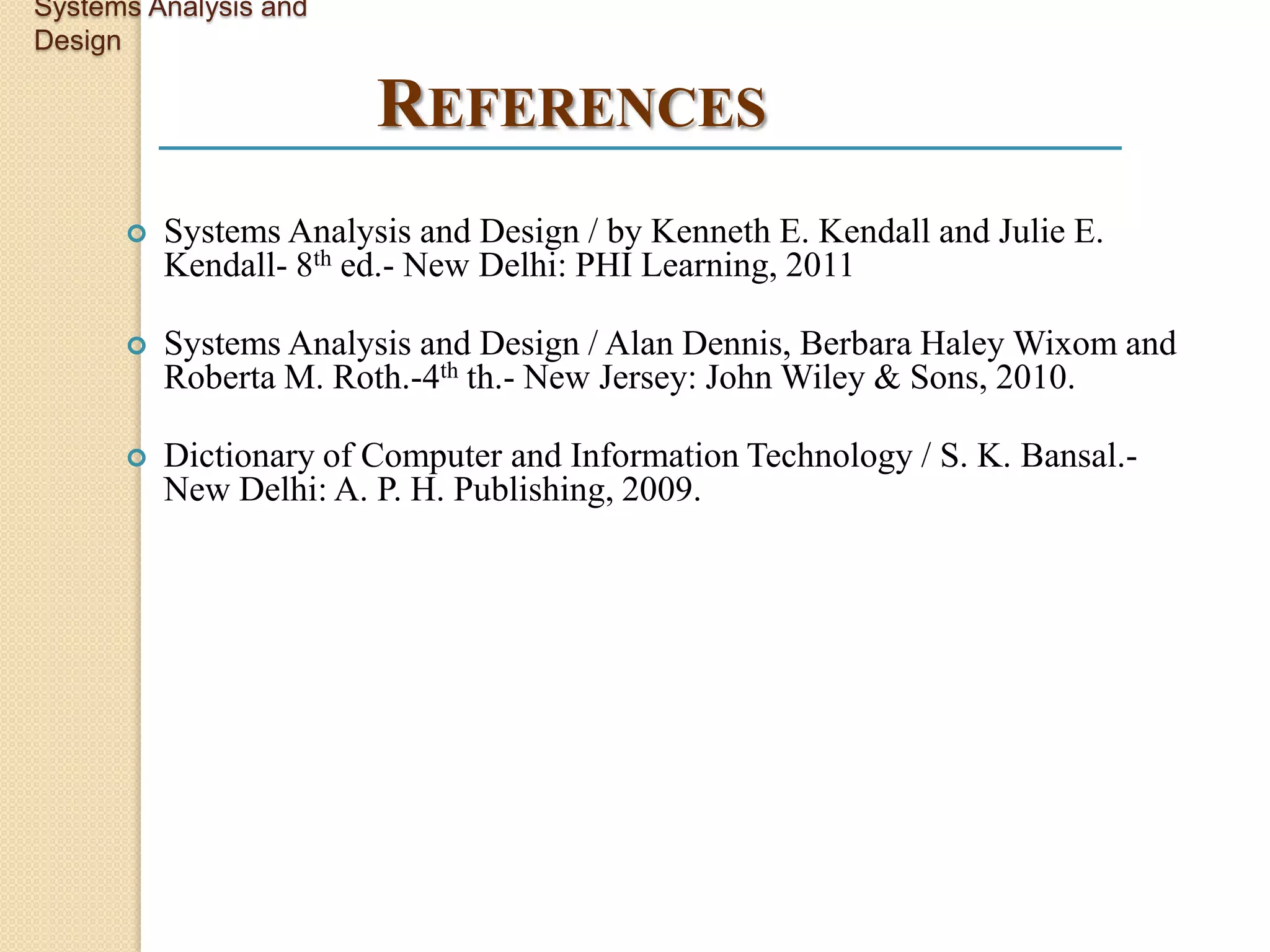 Systems Analysis and
Design

                        REFERENCES
         Systems Analysis and Design / by Kenneth E. Kendall and Julie E.
          Kendall- 8th ed.- New Delhi: PHI Learning, 2011

         Systems Analysis and Design / Alan Dennis, Berbara Haley Wixom and
          Roberta M. Roth.-4th th.- New Jersey: John Wiley & Sons, 2010.

         Dictionary of Computer and Information Technology / S. K. Bansal.-
          New Delhi: A. P. H. Publishing, 2009.
 