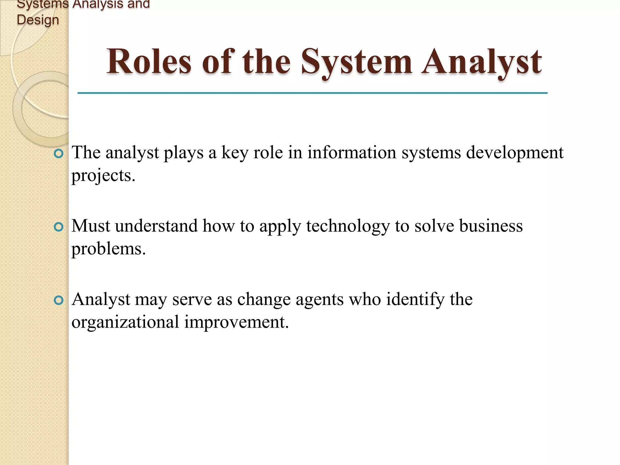 Systems Analysis and
Design


             Roles of the System Analyst

        The analyst plays a key role in information systems development
         projects.

        Must understand how to apply technology to solve business
         problems.

        Analyst may serve as change agents who identify the
         organizational improvement.
 