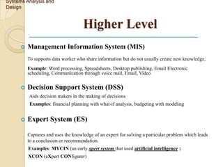 Systems Analysis and
Design


                                     Higher Level
         Management Information System (MIS)
          To supports data worker who share information but do not usually create new knowledge.
          Example: Word processing, Spreadsheets, Desktop publishing, Email Electronic
          scheduling, Communication through voice mail, Email, Video

         Decision Support System (DSS)
          Aids decision makers in the making of decisions
          Examples: financial planning with what-if analysis, budgeting with modeling


         Expert System (ES)

          Captures and uses the knowledge of an expert for solving a particular problem which leads
          to a conclusion or recommendation.
          Examples: MYCIN (an early xpert system that used artificial intelligence ;
          XCON (eXpert CONfigurer)
 