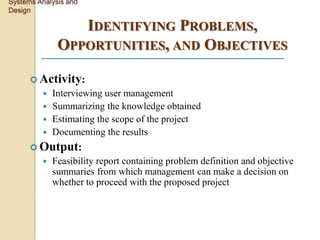 Systems Analysis and
Design

                 IDENTIFYING PROBLEMS,
              OPPORTUNITIES, AND OBJECTIVES

       Activity:
          Interviewing user management
          Summarizing the knowledge obtained
          Estimating the scope of the project
          Documenting the results
       Output:
            Feasibility report containing problem definition and objective
             summaries from which management can make a decision on
             whether to proceed with the proposed project
 