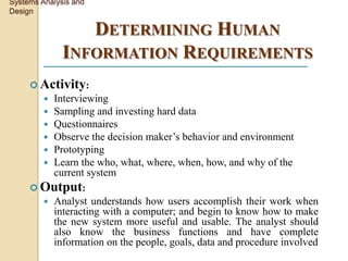 Systems Analysis and
Design

                 DETERMINING HUMAN
              INFORMATION REQUIREMENTS
      Activity:
            Interviewing
            Sampling and investing hard data
            Questionnaires
            Observe the decision maker’s behavior and environment
            Prototyping
            Learn the who, what, where, when, how, and why of the
             current system
      Output:
            Analyst understands how users accomplish their work when
             interacting with a computer; and begin to know how to make
             the new system more useful and usable. The analyst should
             also know the business functions and have complete
             information on the people, goals, data and procedure involved
 