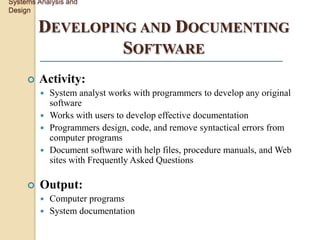 Systems Analysis and
Design

         DEVELOPING AND DOCUMENTING
                  SOFTWARE
        Activity:
          System analyst works with programmers to develop any original
           software
          Works with users to develop effective documentation
          Programmers design, code, and remove syntactical errors from
           computer programs
          Document software with help files, procedure manuals, and Web
           sites with Frequently Asked Questions

        Output:
          Computer programs
          System documentation
 