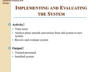 Systems Analysis and
Design

             IMPLEMENTING AND EVALUATING
                     THE SYSTEM

      Activity:
          Train users
          Analyst plans smooth conversion from old system to new
           system
          Review and evaluate system


      Output:
          Trained personnel
          Installed system
 